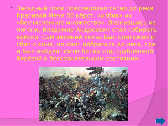 Засадный полк преследовал татар до реки Красивой Мечи 50 вёрст, «избив» их «бесчисленное множество». Вернувшись из погони, Владимир Андреевич стал собирать войско. Сам великий князь был контужен и сбит с коня, но смог добраться до леса, где и был найден после битвы под срубленной берёзой в бессознательном состоянии. 