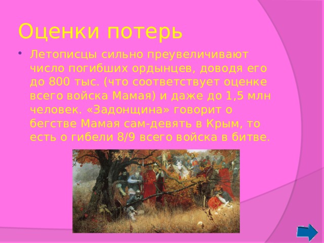 Оценки потерь Летописцы сильно преувеличивают число погибших ордынцев, доводя его до 800 тыс. (что соответствует оценке всего войска Мамая) и даже до 1,5 млн человек. «Задонщина» говорит о бегстве Мамая сам-девять в Крым, то есть о гибели 8/9 всего войска в битве. 