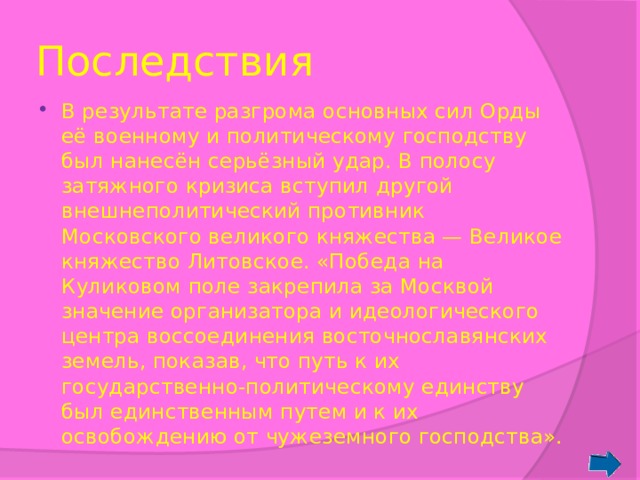 Последствия В результате разгрома основных сил Орды её военному и политическому господству был нанесён серьёзный удар. В полосу затяжного кризиса вступил другой внешнеполитический противник Московского великого княжества — Великое княжество Литовское. «Победа на Куликовом поле закрепила за Москвой значение организатора и идеологического центра воссоединения восточнославянских земель, показав, что путь к их государственно-политическому единству был единственным путем и к их освобождению от чужеземного господства». 