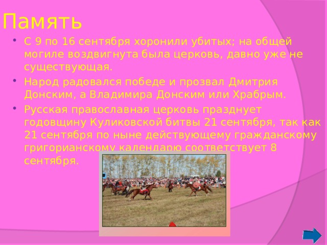 Память С 9 по 16 сентября хоронили убитых; на общей могиле воздвигнута была церковь, давно уже не существующая. Народ радовался победе и прозвал Дмитрия Донским, а Владимира Донским или Храбрым. Русская православная церковь празднует годовщину Куликовской битвы 21 сентября, так как 21 сентября по ныне действующему гражданскому григорианскому календарю соответствует 8 сентября. 
