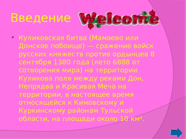 Введение Куликовская битва (Мамаево или Донское побоище) — сражение войск русских княжеств против ордынцев 8 сентября 1380 года (лето 6888 от сотворения мира) на территории Куликова поля между реками Дон, Непрядва и Красивая Меча на территории, в настоящее время относящейся к Кимовскому и Куркинскому районам Тульской области, на площади около 10 км². 