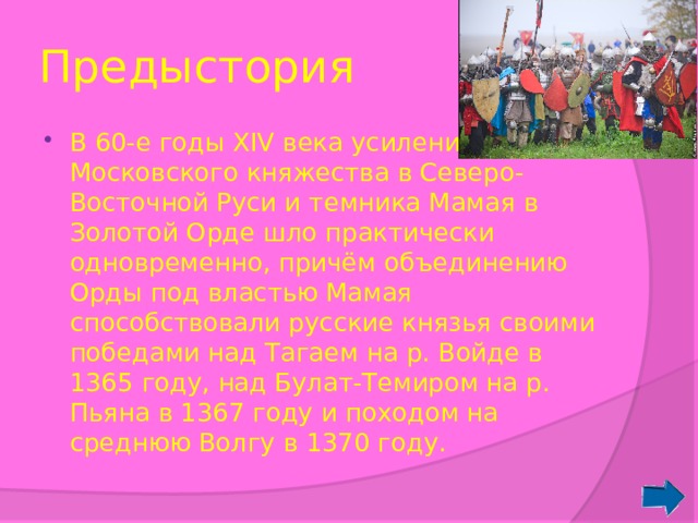 Предыстория В 60-е годы XIV века усиление Московского княжества в Северо-Восточной Руси и темника Мамая в Золотой Орде шло практически одновременно, причём объединению Орды под властью Мамая способствовали русские князья своими победами над Тагаем на р. Войде в 1365 году, над Булат-Темиром на р. Пьяна в 1367 году и походом на среднюю Волгу в 1370 году. 