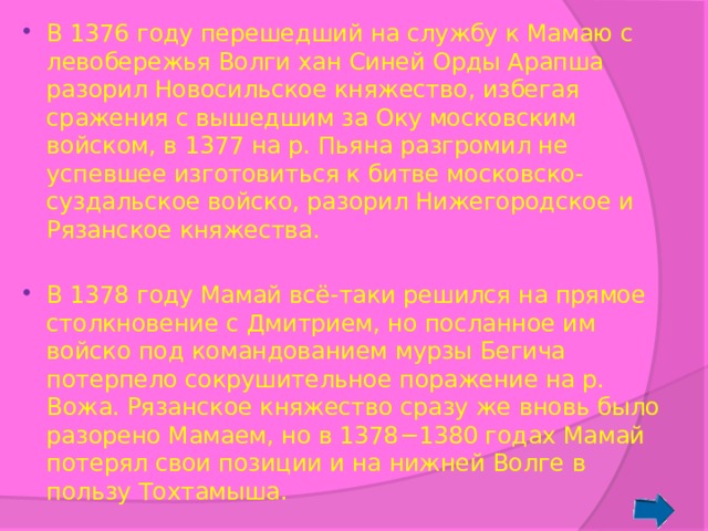 В 1376 году перешедший на службу к Мамаю с левобережья Волги хан Синей Орды Арапша разорил Новосильское княжество, избегая сражения с вышедшим за Оку московским войском, в 1377 на р. Пьяна разгромил не успевшее изготовиться к битве московско-суздальское войско, разорил Нижегородское и Рязанское княжества. В 1378 году Мамай всё-таки решился на прямое столкновение с Дмитрием, но посланное им войско под командованием мурзы Бегича потерпело сокрушительное поражение на р. Вожа. Рязанское княжество сразу же вновь было разорено Мамаем, но в 1378−1380 годах Мамай потерял свои позиции и на нижней Волге в пользу Тохтамыша. 