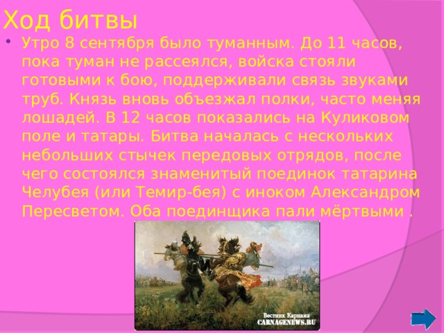 Ход битвы Утро 8 сентября было туманным. До 11 часов, пока туман не рассеялся, войска стояли готовыми к бою, поддерживали связь звуками труб. Князь вновь объезжал полки, часто меняя лошадей. В 12 часов показались на Куликовом поле и татары. Битва началась с нескольких небольших стычек передовых отрядов, после чего состоялся знаменитый поединок татарина Челубея (или Темир-бея) с иноком Александром Пересветом. Оба поединщика пали мёртвыми . 