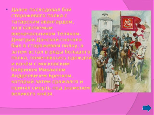 Далее последовал бой сторожевого полка с татарским авангардом, возглавляемым военачальником Теляком, Дмитрий Донской сначала был в сторожевом полку, а затем встал в ряды большого полка, поменявшись одеждой и конём с московским боярином Михаилом Андреевичем Бренком, который затем сражался и принял смерть под знаменем великого князя. 
