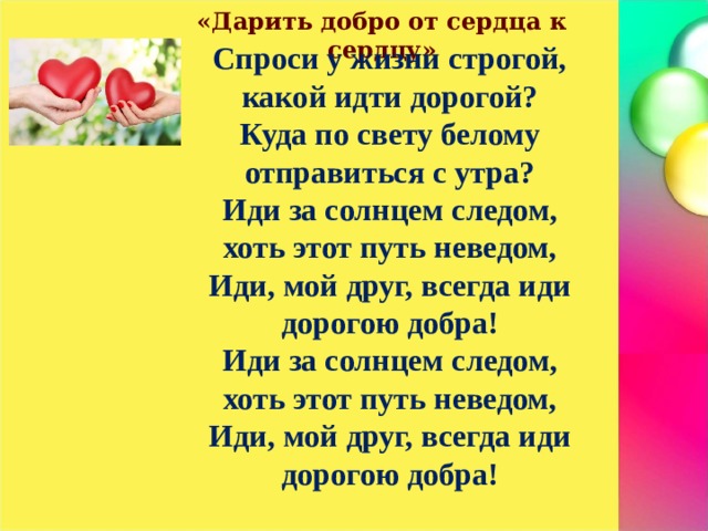 «Дарить добро от сердца к сердцу» Спроси у жизни строгой, какой идти дорогой? Куда по свету белому отправиться с утра? Иди за солнцем следом, хоть этот путь неведом, Иди, мой друг, всегда иди дорогою добра! Иди за солнцем следом, хоть этот путь неведом, Иди, мой друг, всегда иди дорогою добра! 