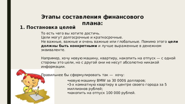 Этапы составления финансового плана: 1. Постановка целей То есть чего вы хотите достичь. Цели могут долгосрочные и краткосрочные. Не важные, важные и очень важные или глобальные. Помимо этого цели должны быть конкретными и лучше выраженные в денежном эквиваленте. Например, хочу новую машину, квартиру, накопить на отпуск — с одной стороны это цели, но с другой они не несут абсолютно никакой информации. Правильнее бы сформулировать так —  хочу: новую машину BMW за 30 000$ долларов; 3-х комнатную квартиру в центре своего города за 5 миллионов рублей; накопить на отпуск 100 000 рублей. 