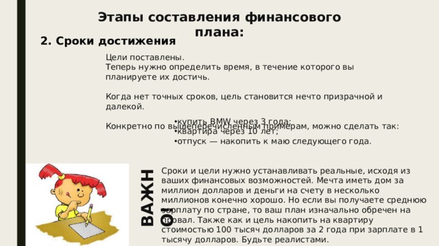 ВАЖНО! Этапы составления финансового плана: 2. Сроки достижения Цели поставлены. Теперь нужно определить время, в течение которого вы планируете их достичь. Когда нет точных сроков, цель становится нечто призрачной и далекой. Конкретно по вышеперечисленным примерам, можно сделать так: купить BMW через 3 года; квартира через 10 лет; отпуск — накопить к маю следующего года. Сроки и цели нужно устанавливать реальные, исходя из ваших финансовых возможностей. Мечта иметь дом за миллион долларов и деньги на счету в несколько миллионов конечно хорошо. Но если вы получаете среднюю зарплату по стране, то ваш план изначально обречен на провал. Также как и цель накопить на квартиру стоимостью 100 тысяч долларов за 2 года при зарплате в 1 тысячу долларов. Будьте реалистами. 