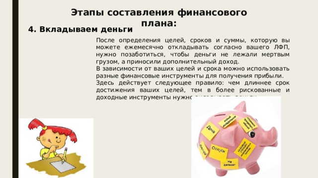 Этапы составления финансового плана: 4. Вкладываем деньги После определения целей, сроков и суммы, которую вы можете ежемесячно откладывать согласно вашего ЛФП, нужно позаботиться, чтобы деньги не лежали мертвым грузом, а приносили дополнительный доход. В зависимости от ваших целей и срока можно использовать разные финансовые инструменты для получения прибыли. Здесь действует следующее правило: чем длиннее срок достижения ваших целей, тем в более рискованные и доходные инструменты нужно вкладывать деньги. 