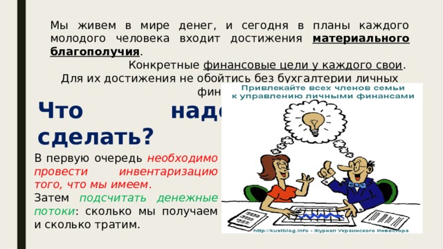Мы живем в мире денег, и сегодня в планы каждого молодого человека входит достижения материального благополучия . Конкретные финансовые цели у каждого свои . Для их достижения не обойтись без бухгалтерии личных финансов. Что надо сделать? В первую очередь необходимо провести инвентаризацию того, что мы имеем . Затем подсчитать денежные потоки : сколько мы получаем и сколько тратим. 