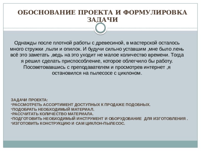 Обоснование проекта и формулировка задачи Однажды после плотной работы с древесиной, в мастерской осталось много стружки ,пыли и опилок. И будучи сильно уставшим ,мне было лень всё это заметать ,ведь на это уходит не малое количество времени. Тогда я решил сделать приспособление, которое облегчило бы работу. Посоветовавшись с преподавателем и просмотрев интернет ,я остановился на пылесосе с циклоном. Задачи проекта: Рассмотреть ассортимент доступных к продаже подобных. Подобрать необходимый материал. Рассчитать количество материала. Подготовить необходимый инструмент и оборудование для изготовления . Изготовить конструкцию и сам циклон-пылесос. 