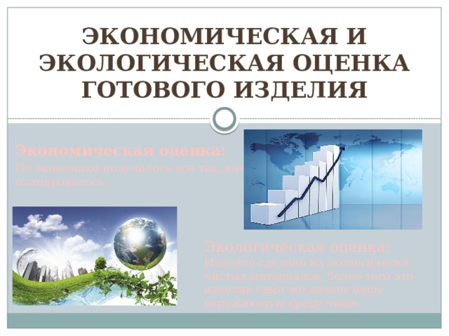 Экономическая и экологическая оценка готового изделия Экономическая оценка: По экономике получилось все так, как планировалось. Экологическая оценка: Изделие сделано из экологически чистых материалов, более того это изделие само же делает нашу окружающую среду чище. 