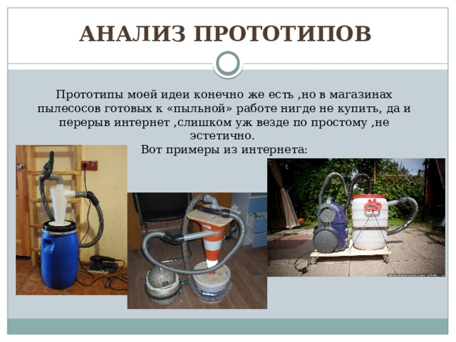 АНАЛИЗ прототипов Прототипы моей идеи конечно же есть ,но в магазинах пылесосов готовых к «пыльной» работе нигде не купить, да и перерыв интернет ,слишком уж везде по простому ,не эстетично. Вот примеры из интернета: 