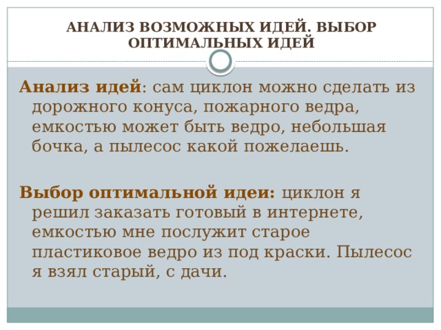 Анализ возможных идей. Выбор оптимальных идей Анализ идей : сам циклон можно сделать из дорожного конуса, пожарного ведра, емкостью может быть ведро, небольшая бочка, а пылесос какой пожелаешь.  Выбор оптимальной идеи: циклон я решил заказать готовый в интернете, емкостью мне послужит старое пластиковое ведро из под краски. Пылесос я взял старый, с дачи.  