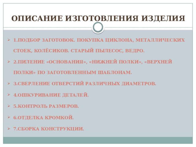 Описание изготовления изделия 1.Подбор заготовок. Покупка циклона, металлических стоек, колёсиков. Старый пылесос, ведро. 2.Пиление «основания», «нижней полки», «верхней полки» по заготовленным шаблонам. 3.Сверление отверстий различных диаметров. 4.Ошкуривание деталей. 5.Контроль размеров. 6.отделка кромкой. 7.Сборка конструкции. 