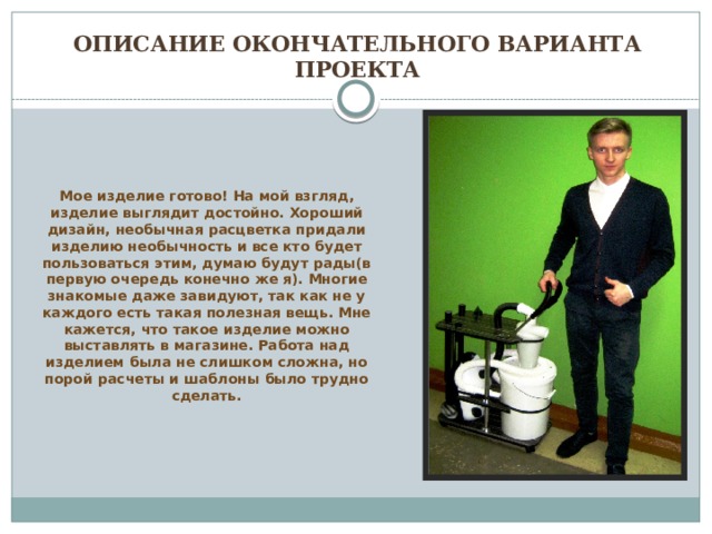 Описание окончательного варианта проекта Мое изделие готово! На мой взгляд, изделие выглядит достойно. Хороший дизайн, необычная расцветка придали изделию необычность и все кто будет пользоваться этим, думаю будут рады(в первую очередь конечно же я). Многие знакомые даже завидуют, так как не у каждого есть такая полезная вещь. Мне кажется, что такое изделие можно выставлять в магазине. Работа над изделием была не слишком сложна, но порой расчеты и шаблоны было трудно сделать. 