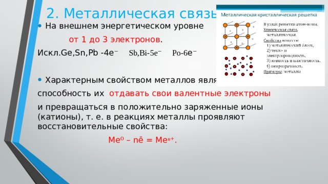 2. Металлическая связь На внешнем энергетическом уровне  от 1 до 3 электронов . Искл.Ge,Sn,Pb -4e ⁻ Sb,Bi-5e⁻ Po-6 e ⁻ Характерным свойством металлов является способность их отдавать свои валентные электроны и превращаться в положительно заряженные ионы (катионы), т. е. в реакциях металлы проявляют восстановительные свойства:  Ме ⁰ – nē = Ме ⁿ⁺ . 