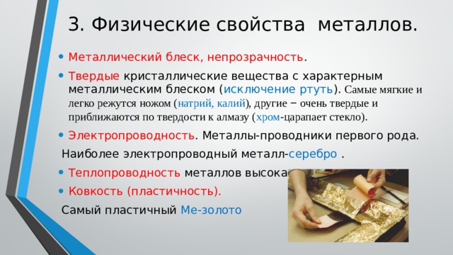 3. Физические свойства металлов. Металлический блеск, непрозрачность . Твердые кристаллические вещества с характерным металлическим блеском ( исключение ртуть ). Самые мягкие и легко режутся ножом ( натрий, калий ), другие  −  очень твердые и приближаются по твердости к алмазу ( хром -царапает стекло). Электропроводность . Металлы-проводники первого рода.  Наиболее электропроводный металл- серебро . Теплопроводность металлов высокая. Ковкость (пластичность).  Самый пластичный Ме-золото 