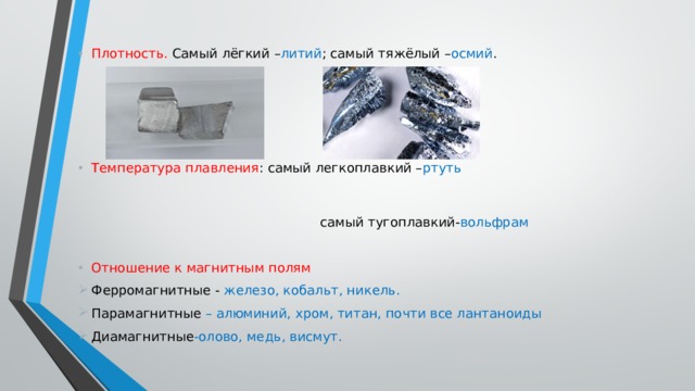 Плотность. Самый лёгкий – литий ; самый тяжёлый – осмий . Температура плавления : самый легкоплавкий – ртуть   самый тугоплавкий- вольфрам Отношение к магнитным полям Ферромагнитные - железо, кобальт, никель. Парамагнитные – алюминий, хром, титан, почти все лантаноиды Диамагнитные -олово, медь, висмут. 