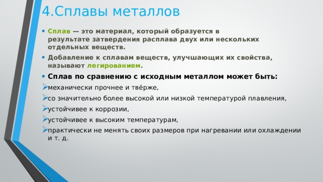 4.Сплавы металлов Сплав  — это материал, который образуется в результате затвердения расплава двух или нескольких отдельных веществ. Добавление к сплавам веществ, улучшающих их свойства, называют  легированием . Сплав по сравнению с исходным металлом может быть: механически прочнее и твёрже, со значительно более высокой или низкой температурой плавления, устойчивее к коррозии, устойчивее к высоким температурам, практически не менять своих размеров при нагревании или охлаждении и т. д. 