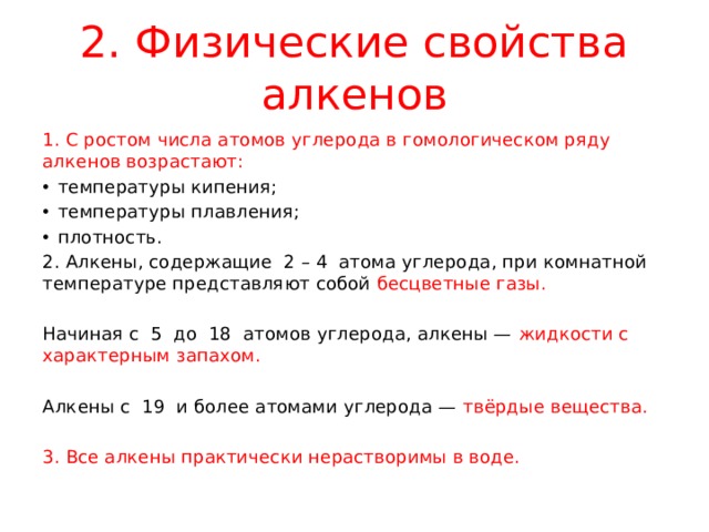 2. Физические свойства алкенов 1. С ростом числа атомов углерода в гомологическом ряду алкенов возрастают: температуры кипения; температуры плавления; плотность. 2. Алкены, содержащие 2 – 4 атома углерода, при комнатной температуре представляют собой бесцветные газы. Начиная с 5 до 18 атомов углерода, алкены — жидкости с характерным запахом. Алкены с 19 и более атомами углерода — твёрдые вещества. 3. Все алкены практически нерастворимы в воде. 