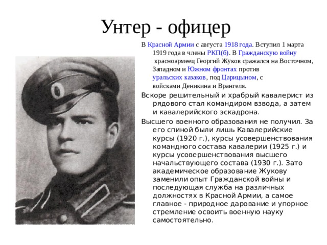 Унтер - офицер В  Красной Армии  с августа  1918 года . Вступил 1 марта  1919 года  в члены  РКП(б) . В  Гражданскую войну  красноармеец Георгий Жуков сражался на Восточном, Западном и Южном фронтах  против  уральских казаков , под  Царицыном , с войсками Деникина и Врангеля. Вскоре решительный и храбрый кавалерист из рядового стал командиром взвода, а затем и кавалерийского эскадрона.  Высшего военного образования не получил. За его спиной были лишь Кавалерийские курсы (1920 г.), курсы усовершенствования командного состава кавалерии (1925 г.) и курсы усовершенствования высшего начальствующего состава (1930 г.). Зато академическое образование Жукову заменили опыт Гражданской войны и последующая служба на различных должностях в Красной Армии, а самое главное - природное дарование и упорное стремление освоить военную науку самостоятельно. 