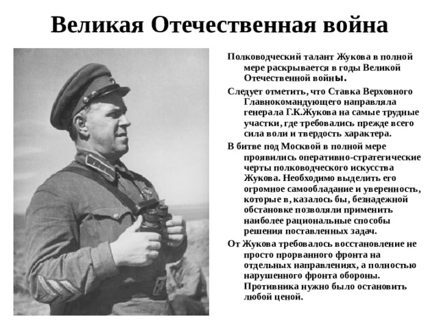 Великая Отечественная война   Полководческий талант Жукова в полной мере раскрывается в годы Великой Отечественной войн ы. Следует отметить, что Ставка Верховного Главнокомандующего направляла генерала Г.К.Жукова на самые трудные участки, где требовались прежде всего сила воли и твердость характера.  В битве под Москвой в полной мере проявились оперативно-стратегические черты полководческого искусства Жукова. Необходимо выделить его огромное самообладание и уверенность, которые в, казалось бы, безнадежной обстановке позволяли применить наиболее рациональные способы решения поставленных задач. От Жукова требовалось восстановление не просто прорванного фронта на отдельных направлениях, а полностью нарушенного фронта обороны. Противника нужно было остановить любой ценой.  