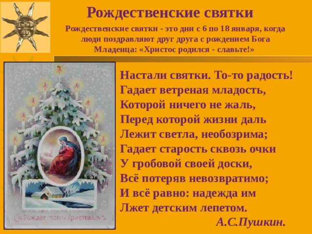 Рождественские святки Рождественские святки - это дни с 6 по 18 января, когда люди поздравляют друг друга с рождением Бога Младенца: «Христос родился - славьте!» Настали святки. То-то радость! Гадает ветреная младость, Которой ничего не жаль, Перед которой жизни даль Лежит светла, необозрима; Гадает старость сквозь очки У гробовой своей доски, Всё потеряв невозвратимо; И всё равно: надежда им Лжет детским лепетом.  А.С.Пушкин. 
