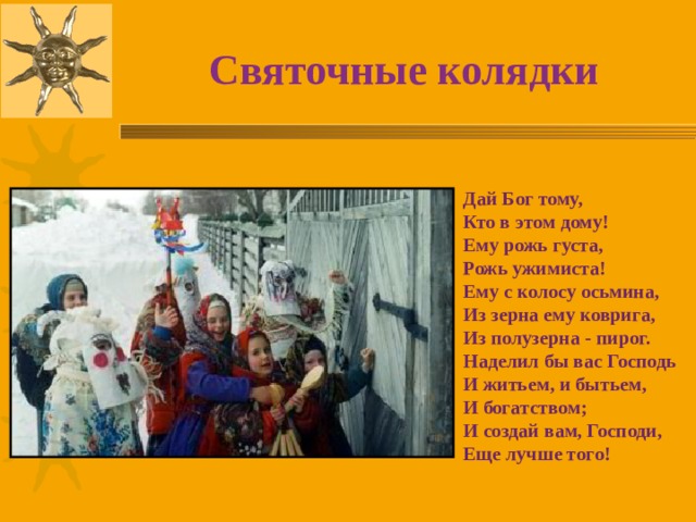 Святочные колядки Дай Бог тому, Кто в этом дому! Ему рожь густа, Рожь ужимиста! Ему с колосу осьмина, Из зерна ему коврига, Из полузерна - пирог. Наделил бы вас Господь И житьем, и бытьем, И богатством; И создай вам, Господи, Еще лучше того!  