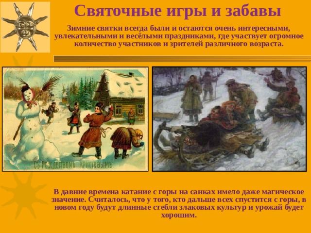 Святочные игры и забавы  Зимние святки всегда были и остаются очень интересными, увлекательными и весёлыми праздниками, где участвует огромное количество участников и зрителей различного возраста.            В давние времена катание с горы на санках имело даже магическое значение. Считалось, что у того, кто дальше всех спустится с горы, в новом году будут длинные стебли злаковых культур и урожай будет хорошим. 