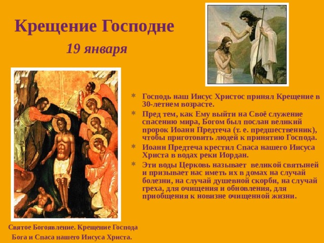 Крещение Господне   19 января Господь наш Иисус Христос принял Крещение в 30-летнем возрасте. Пред тем, как Ему выйти на Своё служение спасению мира, Богом был послан великий пророк Иоанн Предтеча (т. е. предшественник), чтобы приготовить людей к принятию Господа. Иоанн Предтеча крестил Спаса нашего Иисуса Христа в водах реки Иордан.  Эти воды Церковь называет великой святыней и призывает нас иметь их в домах на случай болезни, на случай душевной скорби, на случай греха, для очищения и обновления, для приобщения к новизне очищенной жизни.  Святое Богоявление. Крещение Господа Бога и Спаса нашего Иисуса Христа.  