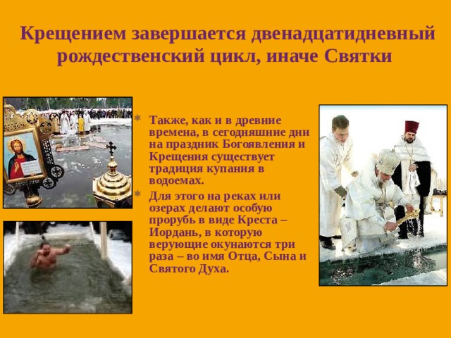 Крещением завершается двенадцатидневный рождественский цикл, иначе Святки  Также, как и в древние времена, в сегодняшние дни на праздник Богоявления и Крещения существует традиция купания в водоемах. Для этого на реках или озерах делают особую прорубь в виде Креста – Иордань, в которую верующие окунаются три раза – во имя Отца, Сына и Святого Духа. 