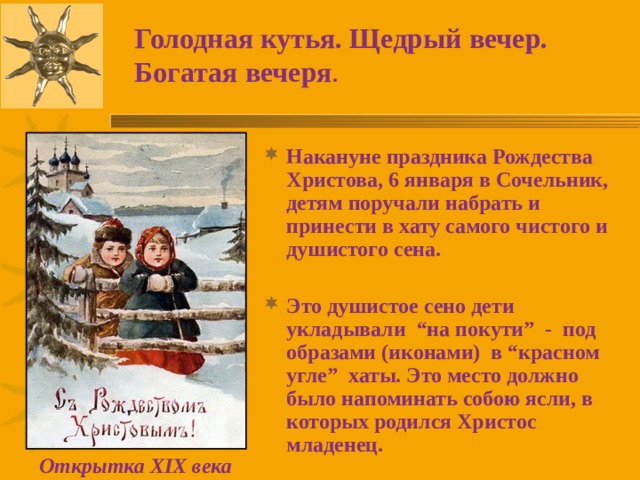 Голодная кутья. Щедрый вечер. Богатая вечеря . Накануне праздника Рождества Христова, 6 января в Сочельник, детям поручали набрать и принести в хату самого чистого и душистого сена.  Это душистое сено дети укладывали “на покути” - под образами (иконами) в “красном угле” хаты. Это место должно было напоминать собою ясли, в которых родился Христос младенец.  Открытка XIX века 