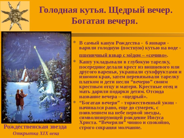Голодная кутья. Щедрый вечер. Богатая вечеря.  В самый канун Рождества - 6 января - варили голодную (постную) кутью на воде - пшеничный взвар с мёдом – «сочиво» .  Кашу укладывали в глубокую тарелку, посередине делали крест из вишневого или другого варенья, украшали сухофруктами и изюмом края, затем перевязывали тарелку платком и дети несли “вечерю” своим крестным отцу и матери. Крестные отец и мать дарили подарки детям. Отсюда название вечера – «щедрый». “ Богатая вечеря” - торжественный ужин - начинался рано, еще до сумерек, с появлением на небе первой звезды, символизирующей рождение Иисуса Христа. “Вечеряли” чинно и спокойно, строго сохраняя молчание. Рождественская звезда  Открытка XIX века 