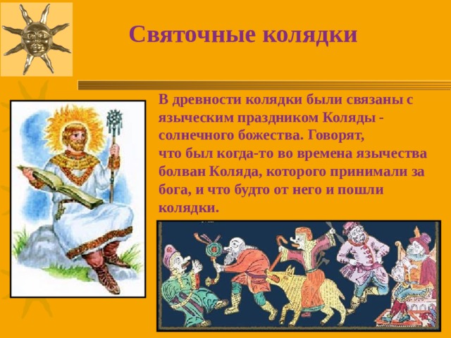 Святочные колядки В древности колядки были связаны с языческим праздником Коляды - солнечного божества. Говорят,  что был когда-то во времена язычества болван Коляда, которого принимали за бога, и что будто от него и пошли колядки. 