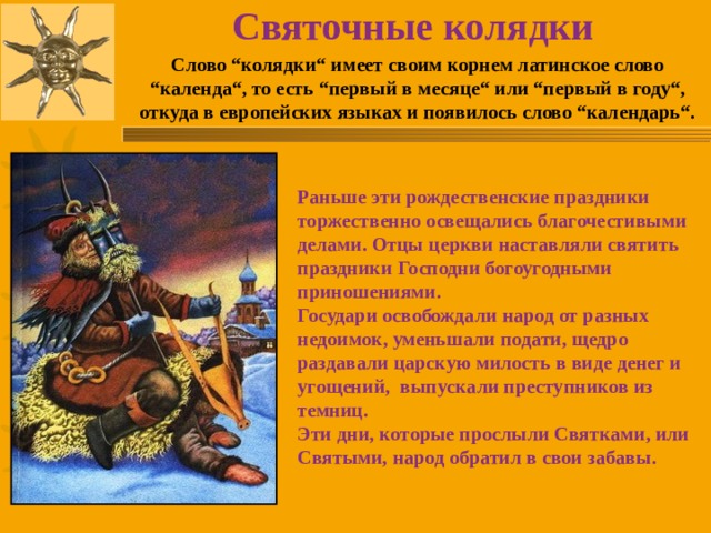 Святочные колядки Слово “колядки“ имеет своим корнем латинское слово “календа“, то есть “первый в месяце“ или “первый в году“, откуда в европейских языках и появилось слово “календарь“. Раньше эти рождественские праздники торжественно освещались благочестивыми делами. Отцы церкви наставляли святить праздники Господни богоугодными приношениями. Государи освобождали народ от разных недоимок, уменьшали подати, щедро раздавали царскую милость в виде денег и угощений, выпускали преступников из темниц. Эти дни, которые прослыли Святками, или Святыми, народ обратил в свои забавы. 