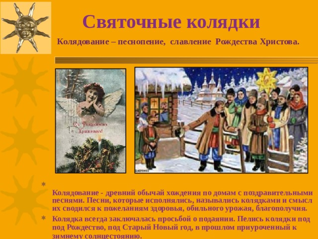 Святочные колядки Колядование – песнопение, славление Рождества Христова.   Колядование - древний обычай хождения по домам с поздравительными песнями. Песни, которые исполнялись, назывались колядками и смысл их сводился к пожеланиям здоровья, обильного урожая, благополучия. Колядка всегда заключалась просьбой о подаянии. Пелись колядки под под Рождество, под Старый Новый год, в прошлом приуроченный к зимнему солнцестоянию. 