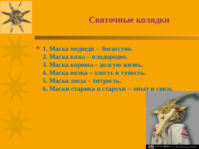  Святочные колядки 1. Маска медведя -- богатство.   2. Маска козы – плодородие.   3. Маска коровы – долгую жизнь.   4. Маска волка – злость и тупость.   5. Маска лисы – хитрость.   6. Маски старика и старухи -- опыт и связь 