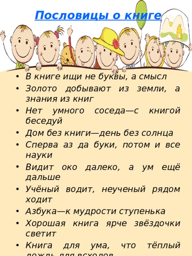 Пословицы о книге    В книге ищи не буквы, а смысл Золото добывают из земли, а знания из книг Нет умного соседа—с книгой беседуй Дом без книги—день без солнца Сперва аз да буки, потом и все науки Видит око далеко, а ум ещё дальше Учёный водит, неученый рядом ходит Азбука—к мудрости ступенька Хорошая книга ярче звёздочки светит Книга для ума, что тёплый дождь для всходов Выбирай книгу так, как выбираешь друга   