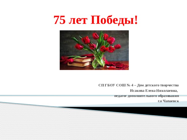  75 лет Победы! СП ГБОУ СОШ № 4 – Дом детского творчества Исакова Елена Николаевна, педагог дополнительного образования г.о Чапаевск 