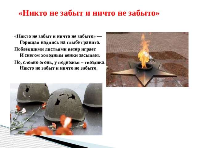  «Никто не забыт и ничто не забыто» «Никто не забыт и ничто не забыто» —  Горящая надпись на глыбе гранита. Поблекшими листьями ветер играет  И снегом холодным венки засыпает. Но, словно огонь, у подножья – гвоздика.  Никто не забыт и ничто не забыто. 