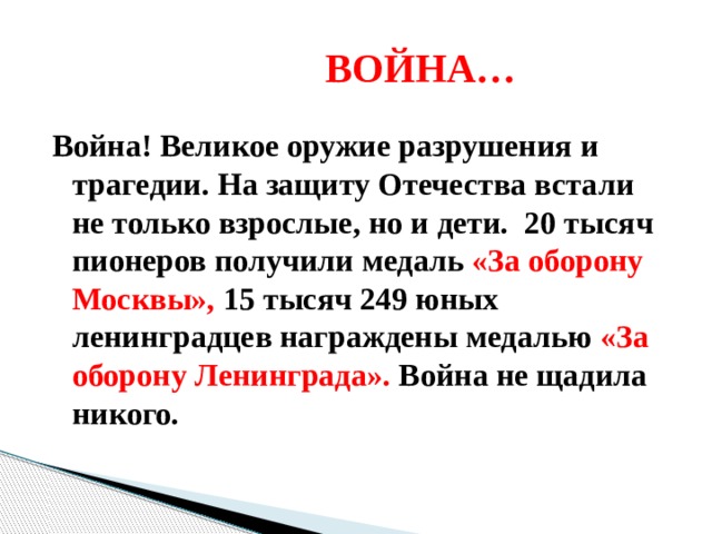  ВОЙНА… Война! Великое оружие разрушения и трагедии. На защиту Отечества встали не только взрослые, но и дети. 20 тысяч пионеров получили медаль «За оборону Москвы», 15 тысяч 249 юных ленинградцев награждены медалью «За оборону Ленинграда». Война не щадила никого. 