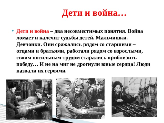  Дети и война… Дети и война – два несовместимых понятия. Война ломает и калечит судьбы детей. Мальчишки. Девчонки. Они сражались рядом со старшими – отцами и братьями, работали рядом со взрослыми, своим посильным трудом старались приблизить победу… И не на миг не дрогнули юные сердца! Люди назвали их героями. 