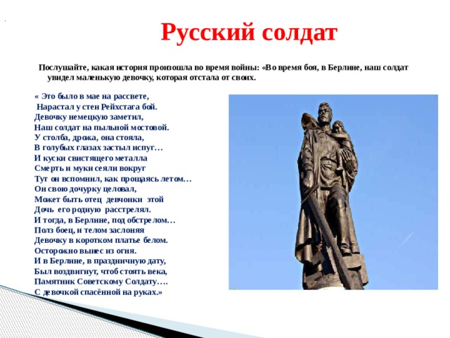  .  Русский солдат Послушайте, какая история произошла во время войны: «Во время боя, в Берлине, наш солдат увидел маленькую девочку, которая отстала от своих.  « Это было в мае на рассвете,  Нарастал у стен Рейхстага бой. Девочку немецкую заметил, Наш солдат на пыльной мостовой. У столба, дрожа, она стояла, В голубых глазах застыл испуг… И куски свистящего металла Смерть и муки сеяли вокруг Тут он вспомнил, как прощаясь летом… Он свою дочурку целовал, Может быть отец девчонки этой Дочь его родную расстрелял. И тогда, в Берлине, под обстрелом… Полз боец, и телом заслоняя Девочку в коротком платье белом. Осторожно вынес из огня. И в Берлине, в праздничную дату, Был воздвигнут, чтоб стоять века, Памятник Советскому Солдату…. С девочкой спасённой на руках.» 