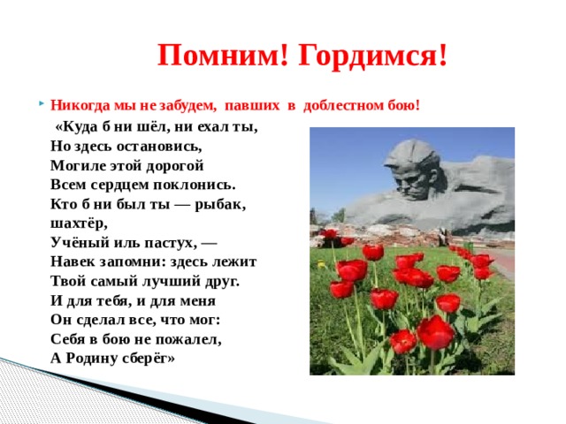  Помним! Гордимся! Никогда мы не забудем, павших в доблестном бою!  «Куда б ни шёл, ни ехал ты,  Но здесь остановись,  Могиле этой дорогой  Всем сердцем поклонись.  Кто б ни был ты — рыбак,  шахтёр,  Учёный иль пастух, —  Навек запомни: здесь лежит  Твой самый лучший друг.  И для тебя, и для меня  Он сделал все, что мог:  Себя в бою не пожалел,  А Родину сберёг» 