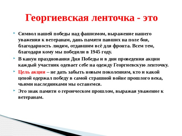  Георгиевская ленточка - это Символ нашей победы над фашизмом, выражение нашего уважения к ветеранам, дань памяти павших на поле боя, благодарность людям, отдавшим всё для фронта. Всем тем, благодаря кому мы победили в 1945 году. В канун празднования Дня Победы и в дни проведения акции каждый участник одевает себе на одежду Георгиевскую ленточку. Цель акции – не дать забыть новым поколениям, кто и какой ценой одержал победу в самой страшной войне прошлого века, чьими наследниками мы останемся. Это знак памяти о героическом прошлом, выражая уважение к ветеранам. 