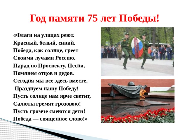  Год памяти 75 лет Победы! «Флаги на улицах реют. Красный, белый, синий. Победа, как солнце, греет Своими лучами Россию. Парад по Проспекту. Песни. Помянем отцов и дедов. Сегодня мы все здесь вместе.  Празднуем нашу Победу! Пусть солнце нам ярче светит, Салюты гремят грозовою! Пусть громче смеются дети! Победа — священное слово!» 