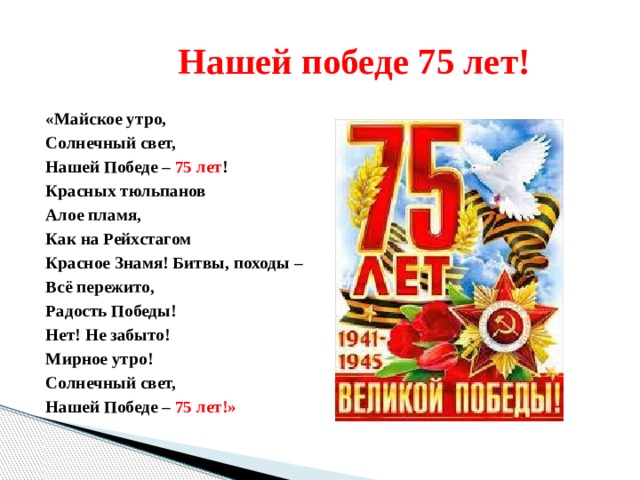  Нашей победе 75 лет! «Майское утро, Солнечный свет, Нашей Победе – 75 лет ! Красных тюльпанов Алое пламя, Как на Рейхстагом Красное Знамя! Битвы, походы – Всё пережито, Радость Победы! Нет! Не забыто! Мирное утро! Солнечный свет, Нашей Победе – 75 лет!» 