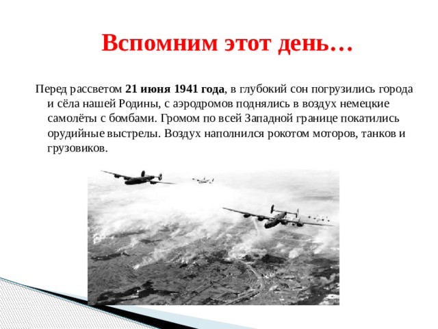  Вспомним этот день… Перед рассветом 21 июня 1941 года , в глубокий сон погрузились города и сёла нашей Родины, с аэродромов поднялись в воздух немецкие самолёты с бомбами. Громом по всей Западной границе покатились орудийные выстрелы. Воздух наполнился рокотом моторов, танков и грузовиков. 