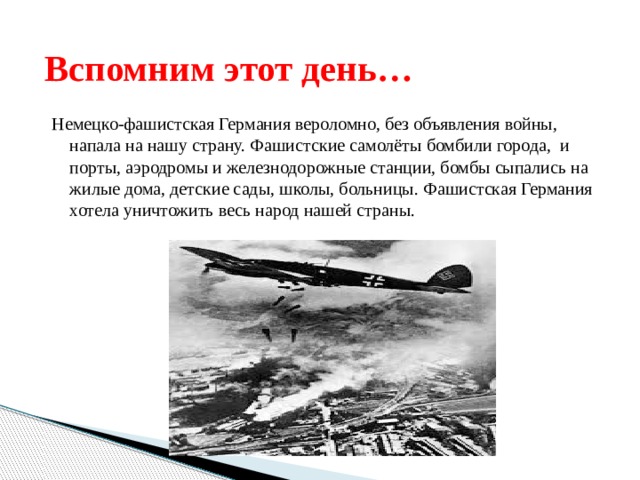 Вспомним этот день… Немецко-фашистская Германия вероломно, без объявления войны, напала на нашу страну. Фашистские самолёты бомбили города, и порты, аэродромы и железнодорожные станции, бомбы сыпались на жилые дома, детские сады, школы, больницы. Фашистская Германия хотела уничтожить весь народ нашей страны. 
